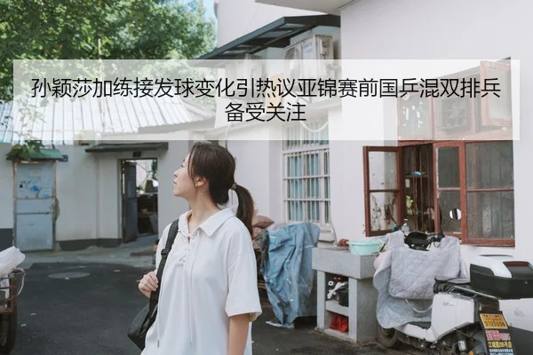 孙颖莎加练接发球变化引热议亚锦赛前国乒混双排兵备受关注（WEIDESPORT）